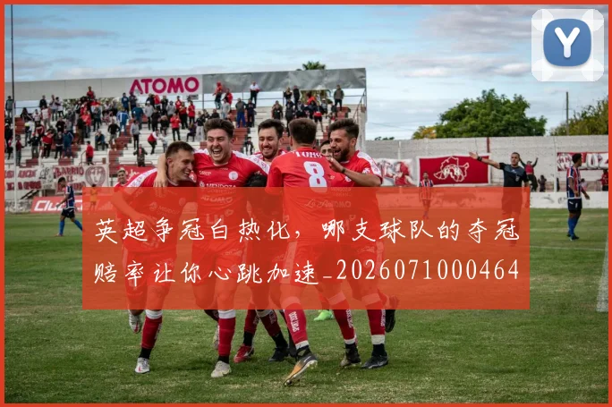 英超争冠白热化，哪支球队的夺冠赔率让你心跳加速_20260710004648