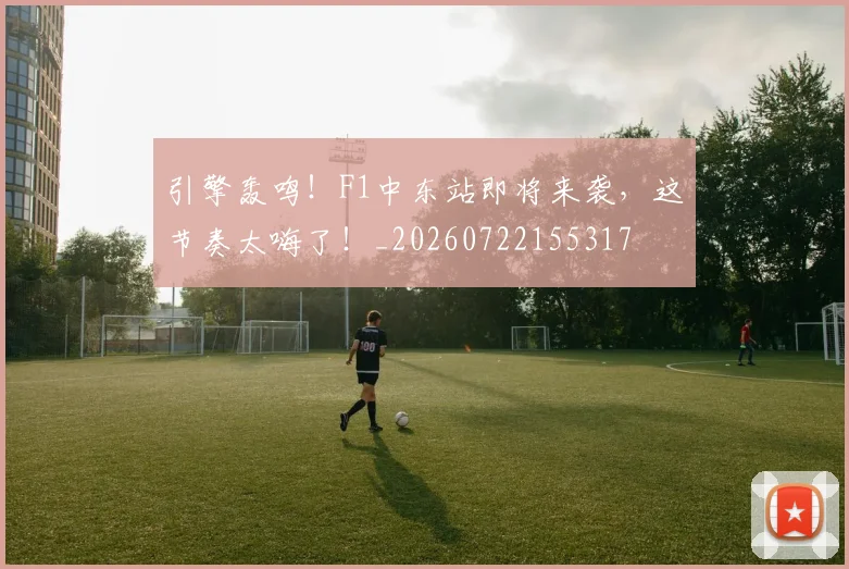 引擎轰鸣！F1中东站即将来袭，这节奏太嗨了！_20260722155317