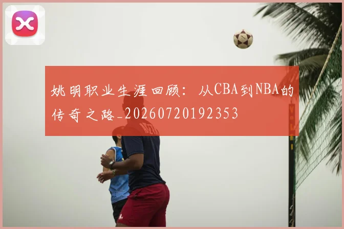 姚明职业生涯回顾：从CBA到NBA的传奇之路_20260720192353