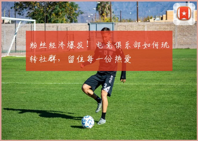 粉丝经济爆发！电竞俱乐部如何玩转社群，留住每一份热爱