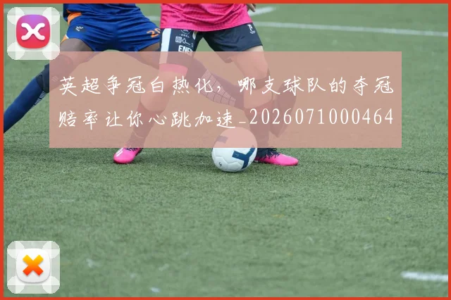 英超争冠白热化，哪支球队的夺冠赔率让你心跳加速_20260710004648