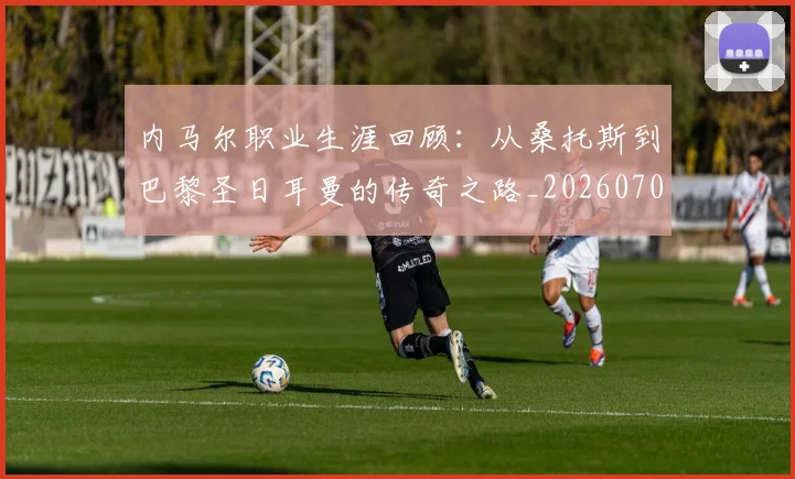 内马尔职业生涯回顾：从桑托斯到巴黎圣日耳曼的传奇之路_20260703215507