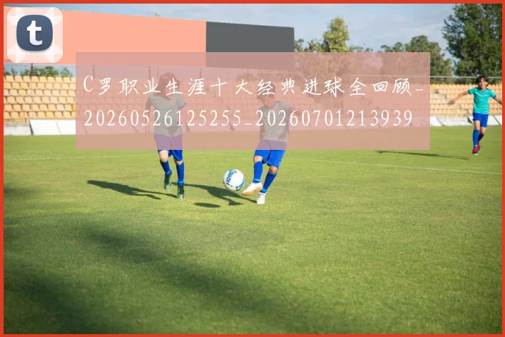 C罗职业生涯十大经典进球全回顾_20260526125255_20260701213939