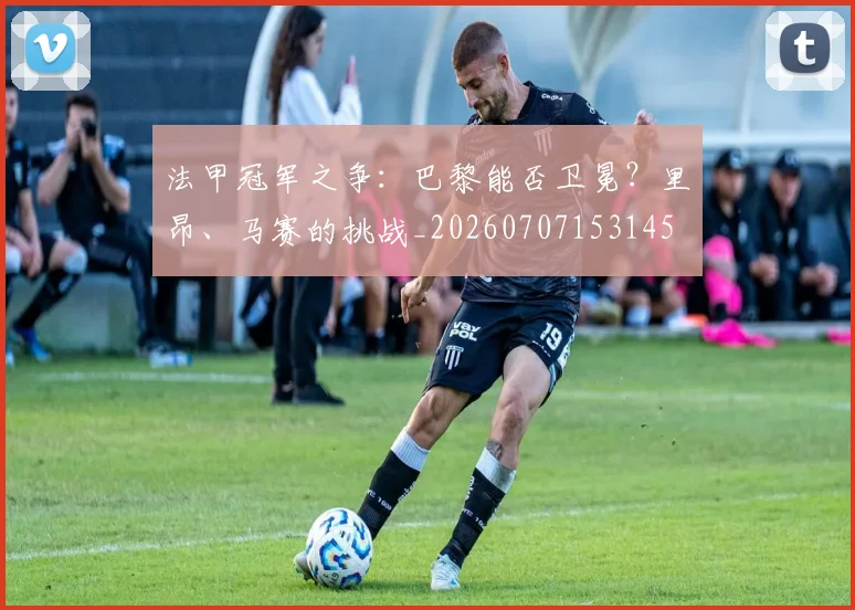 法甲冠军之争:巴黎能否卫冕?里昂、马赛的挑战_20260707153145