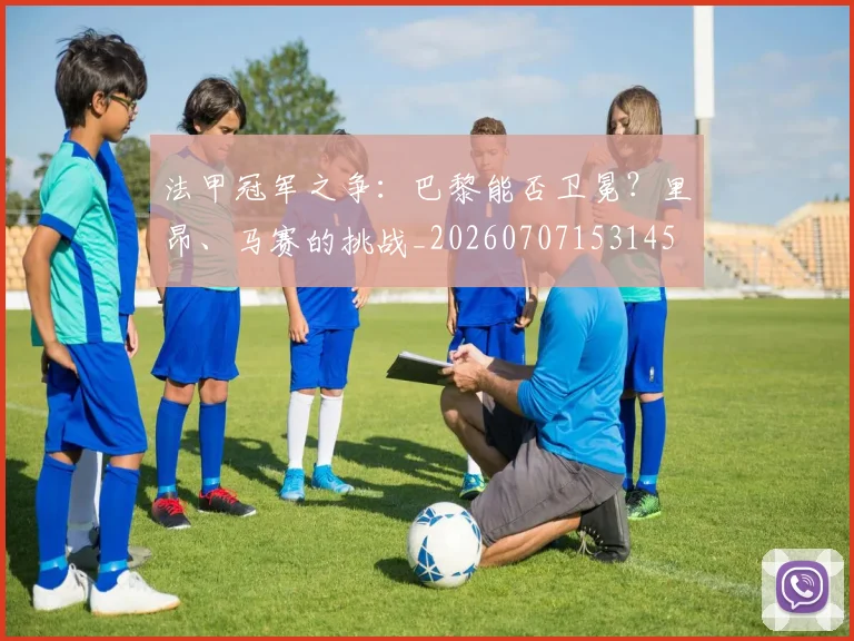 法甲冠军之争：巴黎能否卫冕？里昂、马赛的挑战_20260707153145