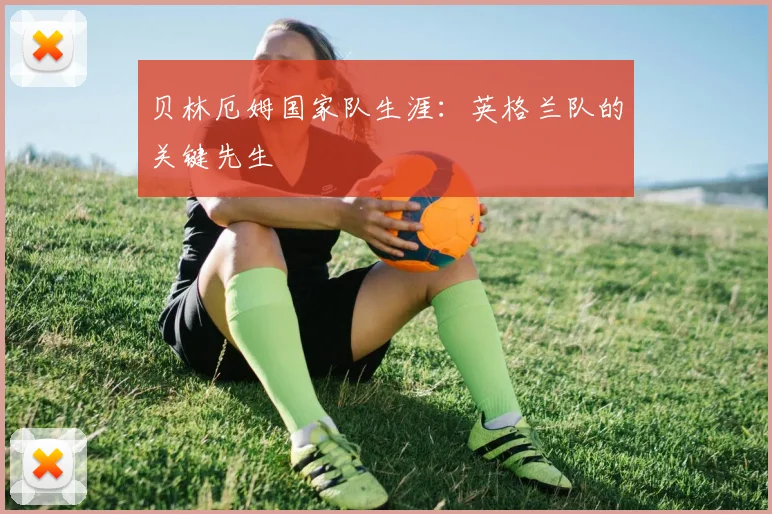 贝林厄姆国家队生涯：英格兰队的关键先生