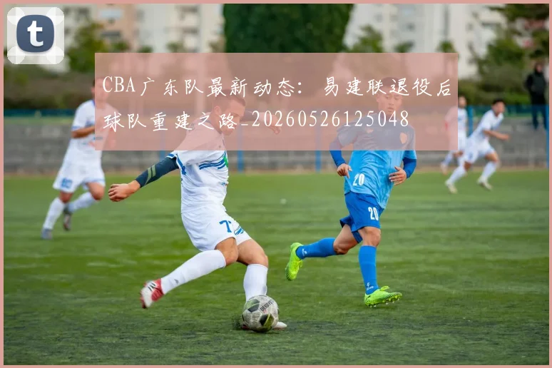 CBA广东队最新动态:易建联退役后球队重建之路_20260526125048