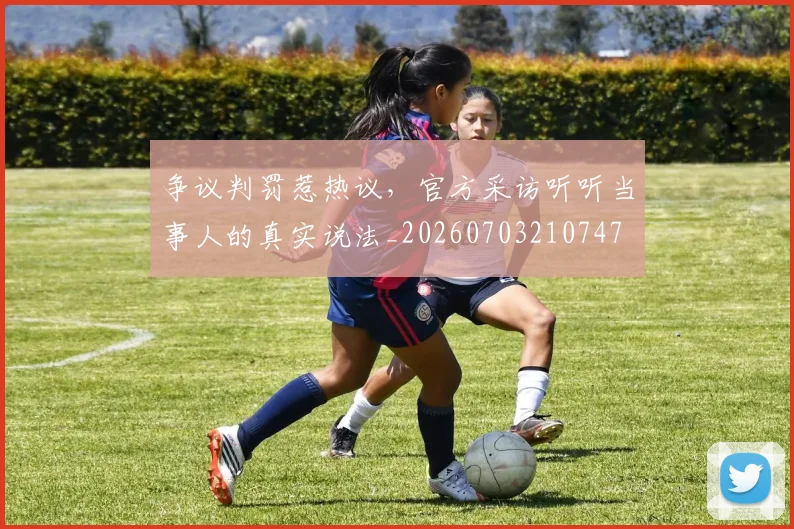 争议判罚惹热议，官方采访听听当事人的真实说法_20260703210747