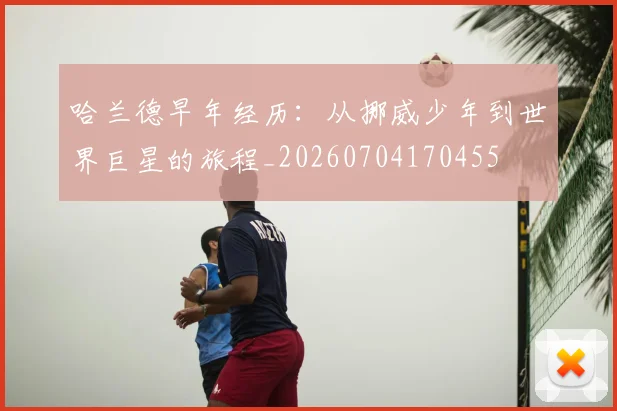 哈兰德早年经历：从挪威少年到世界巨星的旅程_20260704170455