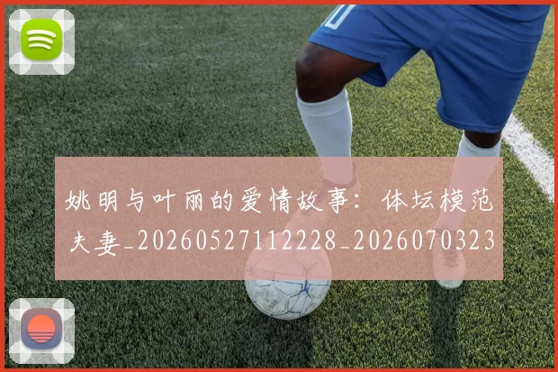 姚明与叶丽的爱情故事：体坛模范夫妻_20260527112228_20260703232453