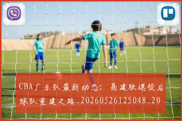 CBA广东队最新动态:易建联退役后球队重建之路_20260526125048_20260702163954_20260712044913