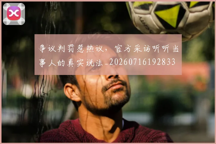 争议判罚惹热议，官方采访听听当事人的真实说法_20260716192833
