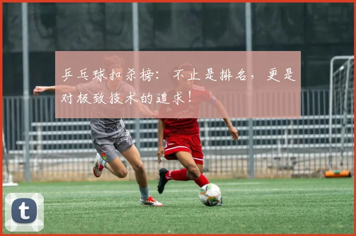 乒乓球扣杀榜:不止是排名,更是对极致技术的追求!
