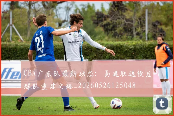 CBA广东队最新动态：易建联退役后球队重建之路_20260526125048