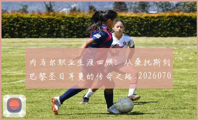 内马尔职业生涯回顾：从桑托斯到巴黎圣日耳曼的传奇之路_20260703215507