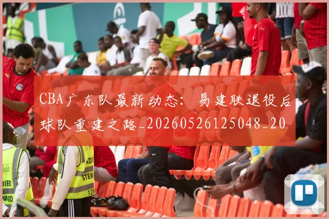 CBA广东队最新动态：易建联退役后球队重建之路_20260526125048_20260702163954_20260712044913