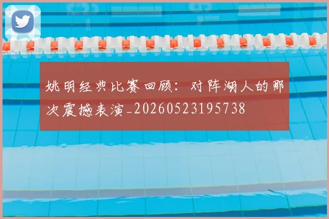 姚明经典比赛回顾:对阵湖人的那次震撼表演_20260523195738