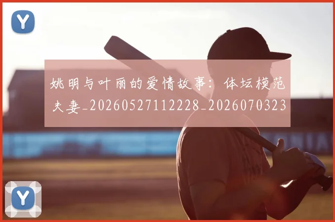 姚明与叶丽的爱情故事：体坛模范夫妻_20260527112228_20260703232453
